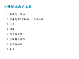 父母親正念的主題
1.要注意，留心
2.以身為家(定錨點)，人在心在
3.呼吸
4.回應
5.模式與習慣
6.修護親子關係
7.包容與接納
8.未來
 