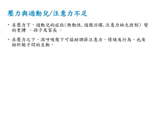 壓力與過動兒/注意力不足
• 在壓力下，過動兒的症狀(衝動性,過競活躍,注意力缺乏控制) 變
的更糟 –孩子及家長 -
• 在壓力之下，深呼吸幾下可協助調節注意力，情緒及行為，也有
助於親子間的互動。
 