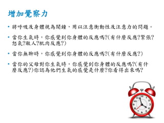 增加覺察力
• 將呼吸及身體視為鬧鐘，用以注意衝動性及注意力的問題。
• 當你生氣時，你感覺到你身體的反應嗎?(有什麼反應?緊張?
怒氣?敵人?肌肉反應?)
• 當你無聊時，你感覺到你身體的反應嗎?(有什麼反應?)
• 當你的父母對你生氣時，你感覺到你身體的反應嗎?(有什
麼反應?)你認為他們生氣的感覺是什麼?你看得出來嗎?
 