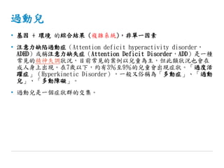 過動兒
• 基因 + 環境 的綜合結果 (複雜系統)，非單一因素
• 注意力缺陷過動症（Attention deficit hyperactivity disorder，
ADHD）或稱注意力缺失症（Attention Deficit Disorder，ADD）是一種
常見的精神失調狀況，目前常見的案例以兒童為主，但此類狀況也會在
成人身上出現。在7歲以下，約有3％至9％的兒童會出現症狀。「過度活
躍症」（Hyperkinetic Disorder），一般又俗稱為「多動症」、「過動
兒」、「多動障礙」。
• 過動兒是一個症狀群的交集。
 