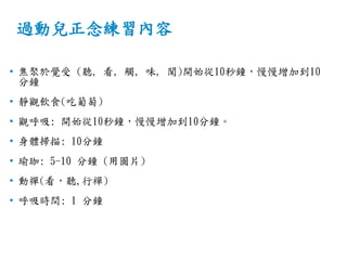 過動兒正念練習內容
• 焦聚於覺受 (聽, 看, 觸, 味, 聞)開始從10秒鐘，慢慢增加到10
分鐘
• 靜觀飲食(吃葡萄)
• 觀呼吸: 開始從10秒鐘，慢慢增加到10分鐘。
• 身體掃描: 10分鐘
• 瑜珈: 5-10 分鐘 (用圖片)
• 動禪(看，聽,行襌)
• 呼吸時間: 1 分鐘
 