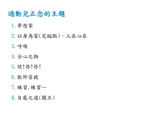 過動兒正念的主題
1.夢想家
2.以身為家(定錨點)，人在心在
3.呼吸
4.分心之物
5.停!停!停!
6.歇即菩提
7.練習,練習…
8.自處之道(獨立)
 