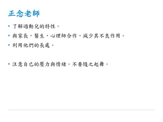 正念老師
• 了解過動兒的特性。
• 與家長，醫生，心理師合作，減少其不良作用。
• 利用他們的長處。
• 注意自已的壓力與情緒。不要隨之起舞。
 