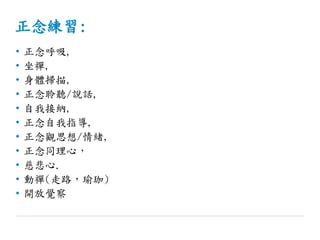 正念練習:
• 正念呼吸,
• 坐禪,
• 身體掃描,
• 正念聆聽/說話,
• 自我接納,
• 正念自我指導,
• 正念觀思想/情緒,
• 正念同理心，
• 慈悲心.
• 動禪(走路，瑜珈)
• 開放覺察
 