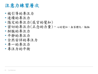 注意力練習層次
• 被引導的專注力
• 連續的專注力
• 隱定的專注力(感官的覺知)
• 密切的專注力(正念的力量)，心的覺知，無客體化，輻軸
• 馴服的專注力
• 平靜的專注力
• 全然安詳的專注力
• 專一的專注力
• 專注力的平衡
Confidential39
 