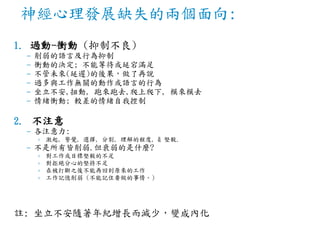 神經心理發展缺失的兩個面向:
1. 過動-衝動 (抑制不良)
– 削弱的語言及行為抑制
– 衝動的決定; 不能等待或延宕滿足
– 不管未來(延遲)的後果，做了再說
– 過多與工作無關的動作或語言的行為
– 坐立不安,扭動, 跑來跑去,爬上爬下, 模來模去
– 情緒衝動; 較差的情緒自我控制
2. 不注意
– 各注意力:
› 激起, 警覺, 選擇, 分割, 理解的程度, & 堅毅.
– 不是所有皆削弱.但衰弱的是什麼?
› 對工作或目標堅毅的不足
› 對拒絕分心的堅持不足
› 在被打斷之後不能再回到原來的工作
› 工作記憶削弱 (不能記住要做的事情。)
註: 坐立不安隨著年紀增長而減少，變成內化
 