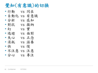 覺知(有意識)的切換
• 行動 vs 同在
• 自動化 vs 有意識
• 分析 vs 感知
• 對抗 vs 接納
• 幻 vs 實
• 逃避 vs 面對
• 失心 vs 正念
• 消耗 vs 滋養
• 快 vs 慢
• 不注意 vs 注意
• 分心 vs 專注
Confidential40 6/7/2014
 