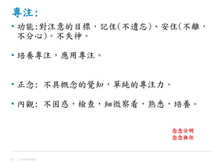 專注:
• 功能:對注意的目標，記住(不遺忘)、安住(不離，
不分心)。不失神。
• 培養專注，應用專注。
• 正念: 不具概念的覺知，單純的專注力。
• 內觀: 不困惑，檢查，細微察看，熟悉，培養。
Confidential43
念念分明
念念無住
 