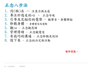 正念八步法
1. 同(臨)在 -- 注意力與五感
2. 專注於遊走的心 – 正念呼吸
3. 引導及定錨你的覺察 - 觀聲音，身體掃描
4. 聆聽身體 - 身體覺受及運動
5. 觀心 - 正念觀思緒
6. 管理情緒 - 正念觀覺受
7. 有技巧的溝通 - 正念聆聽及說話
8. 慢下來 - 正念的決定與活動
Confidential45 6/6/2014
歇即菩提。
 