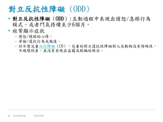 對立反抗性障礙 (ODD)
• 對立反抗性障礙（ODD）:互動過程中表現出憤怒/急躁行為
模式，或者鬥氣持續至少6個月。
• 經常顯示症狀
– 憤怒/煩躁的心情，
– 爭論/違抗行為或報復。
– 但不像兒童品行障礙（CD），兒童的對立違抗性障礙對人或動物沒有侵略性，
不破壞財產，並沒有表現出盜竊或欺騙的格局。
Confidential46 6/6/2014
 