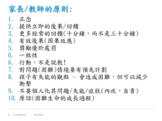家長/教師的原則:
1. 正念
2. 提供立即的後果/回饋
3. 更多經常的回饋(十分鐘，而不是三十分鐘)
4. 有效後果(因果效應)
5. 獎勵優於處罰
6. 一致性
6. 行動，不是說教!
7. 對問題(困難)情境要有預先計劃
8. 孩子有失能的觀點 - 會造成困難，但可以減少
衝擊
9. 不要個人化其問題/失能/症狀(內疚，自責)
10. 原諒(困難生命的成長過程)
Confidential47 6/6/2014
 