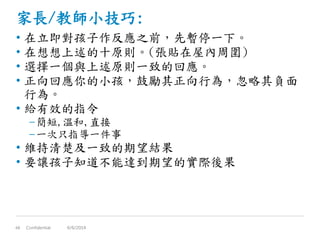 家長/教師小技巧:
• 在立即對孩子作反應之前，先暫停一下。
• 在想想上述的十原則。(張貼在屋內周圍)
• 選擇一個與上述原則一致的回應。
• 正向回應你的小孩，鼓勵其正向行為，忽略其負面
行為。
• 給有效的指令
–簡短,溫和,直接
–一次只指導一件事
• 維持清楚及一致的期望結果
• 要讓孩子知道不能達到期望的實際後果
Confidential48 6/6/2014
 