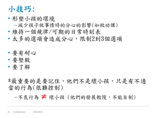 小技巧:
• 形塑小孩的環境
–減少孩子做事情時的分心的影響(如做功課)
• 維持一個規律/可期的日常時刻表
• 太多的選項會造成分心，限制2到3個選項
• 要有耐心
• 要堅毅
• 要了解
*最重要的是要記住，他們不是壞小孩，只是有不適
當的行為(很難控制)
–不良行為  壞小孩 (他們的發展較慢，不能自制)
Confidential49 6/6/2014
 