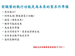 前額葉的執行功能是為未來的需求作準備
• 思而後行!
• 利用反思(事後諸葛)(回顧)
• 遠見 (預見未來)
• 期待可能的未來
• 為未來作準備
• 在不同時空中，更有效管理自我
• 在社會互動中相互合作
• 達到長期利益
過動兒的前額葉發展較慢(2~3年)。
 