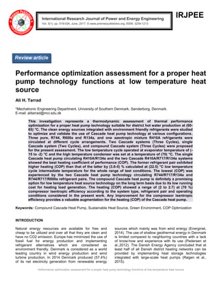 Performance optimization assessment for a proper heat pump technology functions at low temperature heat source
IRJPEE
Performance optimization assessment for a proper heat
pump technology functions at low temperature heat
source
Ali H. Tarrad
*Mechatronic Engineering Department, University of Southern Denmark, Sønderborg, Denmark.
E-mail: alitarrad@mci.sdu.dk
This investigation represents a thermodynamic assessment of thermal performance
optimization for a proper heat pump technology suitable for district hot water production at (60-
65) °C. The clean energy sources integrated with environment friendly refrigerants were studied
to optimize and validate the use of Cascade heat pump technology at various configurations.
Three pure, R744, R600a and R134a, and one azeotropic mixture R410A refrigerants were
circulated at different cycle arrangements. Two Cascade systems (Three Cycles), single
Cascade system (Two Cycles), and compound Cascade system (Three Cycles) were proposed
for the present assessment. The low temperature cycle operated at evaporator temperature of (-
15 to -2) °C and the high temperature condenser was set at a temperature of (70) °C. The single
Cascade heat pump circulating R410A/R134a and the two Cascade R410A/R717/R134a systems
showed the best heating coefficient of performance (COP). The former refrigerant pair exhibited
higher heating (COP) than that of the latter by (3.6-5) % calculated at (22.5) °C low temperature
cycle intermediate temperature for the whole range of test conditions. The lowest (COP) was
experienced by the two Cascade heat pump technology circulating R744/R717/R134a and
R744/R717/R600a refrigerant pairs. The compound Cascade heat pump is definitely a promising
option for low temperature heat source technology on the long term basis due to its low running
cost for heating load generation. The heating (COP) showed a range of (2 to 2.7) at (70 %)
compressor isentropic efficiency according to the system type, refrigerant pair and operating
conditions considered in the present work. Any improvement for the compressor isentropic
efficiency provides a valuable augmentation for the heating (COP) of the Cascade heat pump.
Keywords: Compound Cascade Heat Pump, Sustainable Heat Source, Green Environment, COP Optimization
INTRODUCTION
Natural energy resources are available for free and
cheap to be utilized and over all that they are clean and
have no CO2 emission. Europe has minimized the use of
fossil fuel for energy production and implementing
refrigerant alternatives which are considered as
environment friendly. Denmark is considered as a world
leading country in wind energy production and wind
turbine production. In 2014 Denmark produced (57.4%)
of its net electricity generation from renewable energy
sources which mainly was from wind energy (Energinet,
2014). The use of shallow geothermal energy in Denmark
is limited compared to neighboring countries with a lack
of know-how and experience with its use (Pedersen et
al.,2012). The Danish Energy Agency concluded that at
least half of all Danish district heating networks can be
provided by implementing heat storage technologies
integrated with large-scale heat pumps (Røgen et al.,
2015).
International Research Journal of Power and Energy Engineering
Vol. 3(1), pp. 019-034, June, 2017. © www.premierpublishers.org, ISSN: 3254-1213x
Review article
 