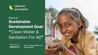 Leave no
one behind
Sustainable
Development Goal-
“Clean Water &
Sanitation For All”
Report on
Presented by
GROUP-6
Ethics , Responsibility and
Sustainaibility
 