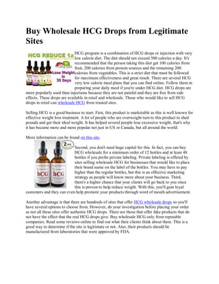 Buy Wholesale HCG Drops from Legitimate
Sites
                             HCG program is a combination of HCG drops or injection with very
                             low calorie diet. The diet should not exceed 500 calories a day. It's
                             recommended that the person taking this diet get 100 calories from
                             fruit, 200 calories from protein sources and the remaining 200
                             calories from vegetables. This is a strict diet that must be followed
                             for maximum effectiveness and great result. There are several HCG
                             very low calorie meal plans that you can find online. Follow them in
                             preparing your daily meal if you're under HCG diet. HCG drops are
more popularly used than injections because they are not painful and they are free from side
effects. These drops are available in retail and wholesale. Those who would like to sell HCG
drops in retail can wholesale HCG from trusted sites.

Selling HCG is a good business to start. First, this product is marketable as this is well known for
effective weight loss treatment. A lot of people who are overweight turn to this product to shed
pounds and get their ideal weight. It has helped several people lose excessive weight, that's why
it has became more and more popular not just in US or Canada, but all around the world.

More information can be found on this site.

                           Second, you don't need huge capital for this. In fact, you can buy
                           HCG wholesale for a minimum order of 12 bottles and at least 48
                           bottles if you prefer private labeling. Private labeling is offered by
                           sites selling wholesale HCG for businesses that would like to place
                           their brand name on the label of the bottles. You may have to pay
                           higher than the regular bottles, but this is an effective marketing
                           strategy as people will know more about your business. Third,
                           there's a higher chance that your clients will go back to you since
                           this is proven to help reduce weight. With this, you'll gain loyal
customers and they can even help promote your products through word of mouth advertisement.

Another advantage is that there are hundreds of sites that offer HCG wholesale drops so you'll
have several options to choose from. However, do your investigation before placing your order
as not all these sites offer authentic HCG drops. There are those that offer fake products that do
not have the effect that the real HCG drops give. Buy wholesale HCG only from reputable
companies. Read some reviews online to find out what their clients think about them. This is a
good way to determine if the site is legitimate or not. Also, their products should be
manufactured from laboratories that were approved by FDA.
 