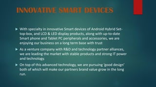 INNOVATIVE SMART DEVICES
 With specialty in innovative Smart devices of Android Hybrid Set-
top-box, and LCD & LED display products, along with up-to-date
Smart phone and Tablet PC peripherals and accessories, we are
enjoying our business on a long term base with trust
 As a venture company with R&D and technology partner alliances,
we are leading the market with stable products and strong IT power
and technology.
 On top of this advanced technology, we are pursuing ‘good design’
both of which will make our partners brand value grow in the long
run.
 