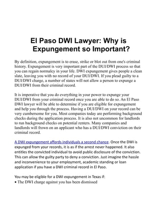 El Paso DWI Lawyer: Why is
         Expungement so Important?
By definition, expungement is to erase, strike or blot out from one's criminal
history. Expungement is very important part of the DUI/DWI process so that
you can regain normalcy in your life. DWI expungement gives people a clean
slate, leaving you with no record of your DUI/DWI. If you plead guilty to a
DUI/DWI charge, a number of states will not allow a person to expunge a
DUI/DWI from their criminal record.

It is imperative that you do everything in your power to expunge your
DUI/DWI from your criminal record once you are able to do so. An El Paso
DWI lawyer will be able to determine if you are eligible for expungement
and help you through the process. Having a DUI/DWI on your record can be
very cumbersome for you. Most companies today are performing background
checks during the application process. It is also not uncommon for landlords
to run background checks on potential renters. Many companies and
landlords will frown on an applicant who has a DUI/DWI conviction on their
criminal record.

A DWI expungement affords individuals a second chance. Once the DWI is
expunged from your records, it is as if the arrest never happened. It also
entitles the convicted individual to avoid public disclosure of the conviction.
This can allow the guilty party to deny a conviction. Just imagine the hassle
and inconvenience to your employment, academic standing or loan
application if you have a DWI criminal record in El Paso.

You may be eligible for a DWI expungement in Texas if:
• The DWI charge against you has been dismissed
 