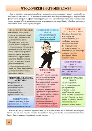 ЧТО ДОЛЖЕН ЗНАТЬ МЕНЕДЖЕР
ТОЧНЫЕ НАУКИ
(МАТЕМАТИЧЕСКИЕ).
Во-первых, большинство
менеджеров так
или иначе имеют дело
с цифрами, например,
при прогнозировании.
Во-вторых, именно
эти науки развивают так
необходимую для менеджера
логику да и вообще
мышление и работу
головного мозга.
ЭКОНОМИЧЕСКИЕ
НАУКИ.
Микро- и макроэкономика,
экономика предприятия
и т.д., - все это тоже
необходимо.
СОЦИОЛОГИЧЕСКИЕ
НАУКИ.
Так уж получается,
что от социологических
факторов никуда
не деться. Может
потребоваться и знание
основ PR(связь с обществен-
ностью). Причем, это может
помочь не только в продви-
жении по карьерной
лестнице, но и по жизни.
ФИЛОСОФСКИЕ
НАУКИ.
Они могут помочь находить
нестандартные решения
в различных ситуациях.
Все ж таки любой менеджер
сталкивается с задачами
и необходимостью
их решить максимально
эффективно. И разговор идет
не о смысле жизни, а о таких
понятиях как индукция,
дедукция, борьба
противоположностей
и единства и многое другое.
Эти знания весьма полезны.
ЮРИДИЧЕСКИЕ.
Каждый менеджер должен
ориентироваться в общих
принципах законодательства.
СПЕЦИАЛИЗИРОВАННЫЕ
ЗНАНИЯ.
Это знания той самой
отрасли, в которой
работает менеджер.
ЦЕЛИ СВОЕЙ КОМПАНИИ.
Организация своей работы
и работы подчиненных людей
должна быть направлена на
достижение этих целей.
Следовательно, менеджер
должен уметь планировать
и организовывать. Координируя
различные задачи, менеджеру
важно качественно провести
контроль работы и в случае
отклонений скорректировать
недочеты. И важно помнить
о том, что менеджер должен
уметь мотивировать
и правильно стимулировать
людей для более эффективного
достижения положительных
результатов работы.
ЛИЧНОСТНЫЕ КАЧЕСТВА
МЕНЕДЖЕРА.
Оперативность,
организованность,
последовательность,
амбициозность,
коммуникабельность,
пунктуальность и т.д.
Будучи одним из организатором работы в компании, фирме, менеджер курирует какое-либо на-
правление ее деятельности. Так, например, финансовый менеджер специализируется на управлении
финансовыми ресурсами, офис-менеджер руководит всем офисным хозяйством, в том числе должен
решать вопросы обеспечения сотрудников материально-технической базой. Давайте посмотрим,
что должен знать менеджер любой сферы.
Конечно же, не нужно быть эрудитом во всем, да и невозможно это. В зависимости от сферы
работы, та или иная область знаний и должна быть более развита. Но минимальная база должна
быть в багаже каждого менеджера хорошего уровня.
108
 