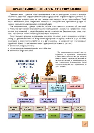 ОРГАНИЗАЦИОННЫЕ СТРУКТУРЫ УПРАВЛЕНИЯ
ДИВИЗИОНАЛЬНАЯ
ПРОДУКТОВАЯ
СТРУКТУРА
КАДРЫ МАТЕРИАЛЬНО
-ТЕХНИЧЕСКОЕ
СНАБЖЕНИЕ
РУКОВОДИТЕЛЬ
МАРКЕТИНГ ФИНАНСЫ
ПРОИЗВОДСТВО
ПРОДУКТА А
ПРОИЗВОДСТВО
ПРОДУКТА А
ПРОИЗВОДСТВО
ПРОДУКТА А
ИНЖЕНЕ
РИЯ
БУХГАЛТЕ
РИЯ
ПРОИЗ
ВОДСТВО
СБЫТ
ИНЖЕНЕ
РИЯ
БУХГАЛТЕ
РИЯ
ПРОИЗ
ВОДСТВО
СБЫТ
ИНЖЕНЕ
РИЯ
БУХГАЛТЕ
РИЯ
ПРОИЗ
ВОДСТВО
СБЫТ
Дивизиональные структуры управления основаны на выделении крупных производственно-хо-
зяйственных отделений с предоставлением этим подразделениям оперативно-производственной са-
мостоятельности и перенесением на этот уровень ответственности за получение прибыли. Такой
подход обеспечивает более тесную связь производства с потребителями, существенно ускоряя его
реакцию на изменения, происходящие во внешней среде.
Для дивизиональных структур характерна полная ответственность руководителей отделений
за результаты деятельности возглавляемых ими подразделений. Главная роль в управлении компа-
ниями с дивизиональной структурой принадлежит не руководителям функциональных подразделе-
ний, а начальникам, возглавляющим производственные отделения.
Структуризацию компании по отделениям производят по одному из трех принципов: по продук-
товому - с учетом особенностей выпускаемой продукции или предоставляемых услуг, согласно
ориентации на конкретного потребителя и по региональному - в зависимости от обслуживаемых
территорий. В связи с этим дивизиональные структуры подразделяют на три типа:
 дивизионально-продуктивные;
 организационные, ориентированные на потребителя;
 дивизионально-региональные.
При дивизионально-продуктовой структуре
полномочия по руководству производством
и сбытом какого-либо продукта или услуги пе-
редаются одному руководителю, который яв-
ляется ответственным за данный вид продук-
ции. Руководители функциональных служб
должны отчитываться перед управляющим по
этому продукту.
117
 
