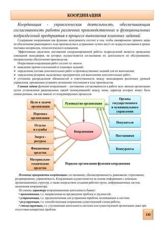 Координация
Координация - управленческая деятельность, обеспечивающая
согласованность работы различных производственных и функциональных
подразделений предприятия в процессе выполнения плановых заданий.
Содержание координации как функции менеджмента состоит в том, чтобы своевременно принять меры
по обеспечению равномерного хода производства и устранению «узких мест» из-за рассогласования в сроках
поставки материалов, технологического оснащения.
Эффективным средством достижения скоординированной работы подразделений является проведение
совещаний менеджеров, на которых осуществляется согласование их деятельности по обслуживанию,
материальному обеспечению производства.
Оперативная координация работ состоит из этапов:
 выяснение причин отклонений от плановых заданий;
 определение состава дополнительных работ и производственных заданий для их выполнения;
 определение резервов, выделяемых предприятием для выполнения дополнительных работ;
 уточнение распределения обязанностей и ответственности между менеджерами различных уровней
управления, призванным устранять возникшие отклонения в ходе производства.
Главная задача функции координации – достижение согласованности в работе всех звеньев организации
путем установления рациональных связей (коммуникаций) между ними, характер которых может быть
самым разным, так как зависит от координируемых процессов.
КООРДИНАЦИЯ
Руководство организацииЦели и задачи
организации
Персонал
организации
Отделы
и службы
Энерго -
ресурсы
Финансовые
средства
Материально-
технические
средства
Органы
государственного
и муниципального
управления
Покупатели
Поставщики
Конкуренты
Порядок организации функции координации
Основные приоритеты координации: согласование, сбалансированность, равновесие, страхование,
резервирование, управляемость. Координация осуществляется на основе информации с помощью
организационных структур, а также посредством создания рабочих групп, информационных систем,
назначения координатора.
По своему характеру координационная деятельность бывает:
• превентивная, т.е. направленная на предвидение проблем и трудностей;
• устраняющая, т.е. предназначенная для устранения перебоев, возникающих в системе;
• регулирующая, т.е. способствующая сохранению существующей схемы работы;
• стимулирующая, т.е. улучшающая деятельность системы или существующей организации даже при
отсутствии конкретных проблем.
133
 
