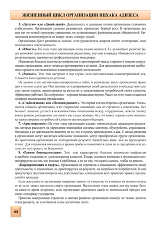 3. «Детство» или «Давай-давай». Деятельность и денежные потоки организации становятся
стабильными. Организация успешно развивается, происходит бурный рост. В организации все
еще нет ни четкой структуры управления, ни установленных функциональных обязанностей. Ор-
ганизация концентрируется не вокруг задач, а вокруг людей.
Организация будет развиваться дальше, если руководитель вовремя начнет делегировать свои
полномочия и ответственность.
4. «Юность». На этом этапе организация очень сильно меняется. Ее дальнейшее развитие бу-
дет возможно только в случае установления дисциплины, системы и порядка. Изменяется структу-
ра организации, нанимаются профессиональные менеджеры.
Появляется большое количество конфликтов и противоречий между старыми и новыми сотруд-
никами организации, могут начаться противоречия в ее целях. Для продолжения развития необхо-
димо провести систематизацию административной деятельности.
5. «Расцвет». Этот этап наступает в том случае, если систематизация административной дея-
тельности была произведена успешно.
На данном этапе организация одновременно и гибка, и управляема, имеет прописанные функ-
ции и четкую структуру. Она занимается планированием своей деятельности и впоследствии сле-
дует своим планам, ориентирована на результат и удовлетворение потребностей своих клиентов,
эффективно работает. Ее сотрудники – хорошие командные игроки. Часто на этом этапе создаются
дочерние младенческие организации.
6. «Стабилизация» или «Поздний расцвет». Это первая стадия старения организации. Умень-
шается гибкость организации, идет сокращение инноваций, она не стремится к изменениям. Все
большее значение уделяется межличностным отношениям между сотрудниками, нежели захвату
новых рынков, расширению зон охвата уже существующих. Все это может отрицательно повлиять
на удовлетворение потребностей клиентов организации в будущем.
7. «Аристократизм». На этом этапе организация владеет значительными денежными ресурса-
ми, которые расходует на укрепление имеющейся системы контроля, обустройство, страхование.
Основным в ее деятельности является не то, что и почему производится, а как. С целью развития
в организации могут вводиться небольшие инновации, могут приобретаться другие организации.
Но ориентация организации на долгосрочный результат значительно ниже, чем на предыдущих
этапах. Для сохранения имеющегося уровня прибыли повышаются цены на ее продукцию или ус-
луги, но этот процесс не бесконечен.
8. «Ранняя бюрократизация». Этот этап характеризует большое количество конфликтов
и проблем, отдаление от удовлетворения клиентов. Теперь основное внимание в организации кон-
центрируется на том, кто виноват в проблемах, а не на том, что нужно сделать, чтобы их решить.
«Бюрократизация и смерть». Организация не стремится к повышению эффективности своей
деятельности, к изменениям, не ориентируется на результат, на потребности потребителей. В ней
присутствует жесткий контроль над деятельностью, соблюдением всех принятых правил, предпи-
саний и процедур.
Если деятельность организации напрямую зависит от клиентов, то в момент их полного отказа
от ее услуг может наступить смерть организации. Наступление этапа смерти для нее может быть
на какое-то время отсрочено, если организация производит какой-то монопольный продукт или
имеет поддержку государства.
Грамотно выстроенные стратегия и тактика развития организации помогут не только достичь
этапа расцвета, но и оставаться в нем достаточно долго.
ЖИЗНЕННЫЙ ЦИКЛ ОРГАНИЗАЦИИ ИЦХАКА АДИЗЕСА
168
 