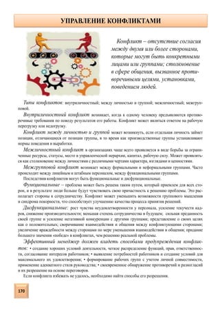 Типы конфликтов: внутриличностный; между личностью и группой; межличностный; межгруп-
повой.
Внутриличностный конфликт возникает, когда к одному человеку предъявляются противо-
речивые требования по поводу результатов его работы. Конфликт может являться ответом на рабочую
перегрузку или недогрузку.
Конфликт между личностью и группой может возникнуть, если отдельная личность займет
позиции, отличающиеся от позиции группы, в то время как производственные группы устанавливают
нормы поведения и выработки.
Межличностный конфликт в организациях чаще всего проявляется в виде борьбы за ограни-
ченные ресурсы, статусы, место в управленческой иерархии, капитал, рабочую силу. Может проявлять-
ся как столкновение между личностями с различными чертами характера, взглядами и ценностями.
Межгрупповой конфликт возникает между формальными и неформальными группами. Часто
происходит между линейным и штабным персоналом, между функциональными группами.
Последствия конфликтов могут быть функциональные и дисфункциональные.
Функциональные – проблема может быть решена таким путем, который приемлем для всех сто-
рон, и в результате люди больше будут чувствовать свою причастность к решению проблемы. Это рас-
полагает стороны к сотрудничеству. Конфликт может уменьшить возможности группового мышления
и синдрома покорности, что способствует улучшению качества процесса принятия решений.
Дисфункциональные: рост чувства неудовлетворенности у персонала, усиление текучести кад-
ров, снижение производительности; меньшая степень сотрудничества в будущем; сильная преданность
своей группе и усиление негативной конкуренции с другими группами; представление о своих целях
как о положительных; сворачивание взаимодействия и общения между конфликтующими сторонами;
увеличение враждебности между сторонами по мере уменьшения взаимодействия и общения; придание
большего значения «победе» в конфликтах, чем решению реальной проблемы.
Эффективный менеджер должен владеть способами предупреждения конфлик-
тов: • создание хороших условий деятельности, четкое распределение функций, прав, ответственнос-
ти, согласование интересов работников; • выявление потребностей работников и создание условий для
максимального их удовлетворения; • формирование рабочих групп с учетом личной совместимости,
применение адекватного стиля руководства; • своевременное обнаружение противоречий и разногласий
и их разрешение на основе переговоров.
Если конфликта избежать не удалось, необходимо найти способы его разрешения.
Конфликт – отсутствие согласия
между двумя или более сторонами,
которые могут быть конкретными
лицами или группами; столкновение
в сфере общения, вызванное проти-
воречивыми целями, установками,
поведением людей.
УПРАВЛЕНИЕ КОНФЛИКТАМИ
170
 