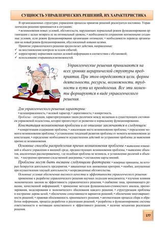 Для управленческого решения характерны:
• целенаправленность; • волевой характер; • директивность; • конкретность.
Проблема – ситуация, характеризующаяся таким различием между желаемым и существующим состояни-
ем управляемой подсистемы, которое препятствует ее развитию и нормальному функционированию.
Констатация возникновения проблемы и ее описание заключаются в следующем:
• конкретизация содержания проблемы; • локализация места возникновения проблемы; • определение мо-
мента возникновения проблемы; • установление тенденций развития проблемы от момента возникновения до
констатации; • определение необходимости осуществления действий по устранению проблемы до выяснения
причин ее возникновения.
Основные способы распределения причин возникновения проблемы: • выявление измене-
ний в объекте управления и внешней среде, предшествующих возникновения проблемы; • выявление объек-
тов, аналогичных рассматриваемому, где подобная проблема не возникла, и установление различий в объек-
тах; • построение причинно-следственной диаграммы; • составление карты мнений.
Проблемы могут быть вызваны следующими факторами: • неверные принципы, на кото-
рых базируется деятельность предприятия; • завышенные или заниженные критерии; • ошибки, допущенные
при осуществлении текущей деятельности; • непредвиденные обстоятельства.
Основные условия обеспечения высокого качества и эффективности управленческого решения:
применение к разработке управленческого решения научных подходов менеджмента; • изучение влияния
экономических законов на эффективность управленческого решения; • снабжение лица, принимающего ре-
шение, качественной информацией; • применение методов функционально-стоимостного анализа, прогно-
зирования, моделирования и экономического обоснования каждого решения; • структуризация проблемы
и построение дерева целей; • обеспечение сопоставимости вариантов решений; • обеспечение многовариант-
ности решений; • правовая обоснованность принимаемого решения; • автоматизация процесса сбора и обра-
ботки информации, процесса разработки и реализации решений; • разработка и функционирование системы
ответственности и мотивации качественного и эффективного решения; • наличие механизма реализации
решения.
В организационных структурах управления процессы принятия решений реализуются постоянно. Управ-
ленческие решения принимаются в ситуациях:
• возникновения новых условий, обстоятельств, нарушающих нормальный режим функционирования ор-
ганизации с целью возврата ее на оптимальный уровень; • необходимости сохранения неизменными создан-
ные условия, если режим функционирования организации оптимален; • необходимости перевода организа-
ции на новый режим функционирования, обусловленный новыми целями.
Принятие управленческого решения предполагает действия, направленные:
 на восстановление контроля за ходом событий;
 корректировку нормативов оценки деловой информации в соответствии с обстановкой;
 использование открывшихся возможностей.
Управленческие решения принимаются на
всех уровнях иерархической структуры пред-
приятия. При этом определяются цели, формы
деятельности, ресурсы, возможности, труд-
ности и пути их преодоления. Все эти момен-
ты формируются в виде управленческого
решения.
СУЩНОСТЬ УПРАВЛЕНЧЕСКИХ РЕШЕНИЙ, ИХ ХАРАКТЕРИСТИКА
177
 