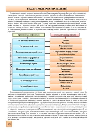 Управленческие решенияПризнаки классификации
По масштабу воздействия
ВИДЫ УПРАВЛЕНЧЕСКИХ РЕШЕНИЙ
По времени действия
По прогнозируемым свойствам
По методам переработки
информации
По числу критериев
По направлению воздействия
По глубине воздействия
По способу принятия
По способу фиксации
Общие
Частные
Стратегические
Оперативные
С определенным результатом
С вероятным исходом
Алгоритмические
Эвристические
Однокритериальные
Многокритериальные
Внутренние
Внешние
Одноуровневые
Многоуровневые
Индивидуальные
Коллективные
Письменные
Устные
Отражая многогранность и сложность взаимодействия объективных и субъективных факторов, действующих в про-
изводственных системах, управленческие решения отличаются многообразием форм. Классификация управленческих
решений позволяет систематизировать информацию и ситуации. Обычно в принятии управленческого решения при-
сутствуют в различной степени три момента: интуиция, суждение и рациональность. Способ принятия управленческого
решения, основанный только на суждении, не очень надежен, так как здравый смысл встречается достаточно редко, хо-
тя метод является достаточно дешевым и быстрым. Суждение очень часто невозможно соотнести с ситуацией, которая
прежде имела место, а менеджер стремится действовать так, как действовал раньше в другой ситуации, а потому риску-
ет упустить хороший результат в новой ситуации, сознательно или бессознательно отказываясь от ее детального анали-
за. Интуитивные решения основаны на ощущении того, что выбор человека правилен. Характерны для оперативного
управления.
В основе решений, основанных на суждении, лежат знания, осмысленный опыт прошлого и здравый смысл. Ха-
рактерны для оперативного управления. Рациональные решения основаны на методах экономического анализа, обос-
нования и оптимизации. Характерны для стратегического и тактического управления. Менеджер, ориентирующийся
только на интуицию, становится заложником случайности, и его шансы на правильный выбор решения не очень высо-
ки. Управленческие решения принимаются людьми, а потому их характер во многом зависит от личности менеджера,
непосредственно участвующего в их разработке. Уравновешенные решения принимает менеджер, внимательно и кри-
тически относящийся к своим действиям, выдвигаемым гипотезам и их проверке. Импульсивные решения характерны
для менеджера, который легко генерирует самые разнообразные идеи в неограниченном количестве, но не в состоянии
их как следует проверить, уточнить, оценить. Инертные решения – результат осторожного поиска менеджера. В них
уточняющие и контролирующие действия преобладают над генерированием идей, где трудно обнаружить оригиналь-
ность, новаторство, блеск. Если менеджер не нуждается в тщательном обосновании своих гипотез, уверен в себе, то
может не испугаться любых трудностей и принять рискованные решения. Осторожные решения появляются тогда,
когда менеджер тщательно оценивает все варианты, критично подходит к делу. Решения не отличаются новизной и
оригинальностью.
Классификацияуправленческихрешений
178
 