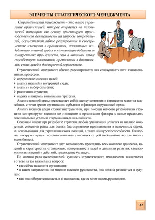 Стратегический менеджмент обычно рассматривается как совокупность пяти взаимосвя-
занных процессов:
 определение миссии и целей;
 анализ внешней и внутренней среды;
 анализ и выбор стратегии;
 реализация стратегии;
 оценка и контроль выполнения стратегии.
Анализ внешней среды представляет собой оценку состояния и перспектив развития важ-
нейших, с точки зрения организации, субъектов и факторов окружающей среды.
Анализ внешней среды служит инструментом, при помощи которого разработчики стра-
тегии контролируют внешние по отношению к организации факторы с целью предвидеть
потенциальные угрозы и открывающиеся возможности.
Основной акцент при разработке стратегии любой организации делается на анализе конк-
ретных сегментов рынка для оценки благоприятного проникновения в намеченные сферы,
их использования для укрепления своих позиций, а также конкурентоспособности. Овладе-
ние инструментарием системного анализа становится острой необходимостью для многих
видов бизнеса.
Стратегический менеджмент дает возможность проследить весь комплекс процессов, яв-
лений и характеристик, отражающих приоритетность целей и динамики развития, своевре-
менность решений и действий, предвидение будущего.
По мнению ряда исследователей, сущность стратегического менеджмента заключается
в ответе на три важнейших вопроса:
• где сейчас находится организация;
• в каком направлении, по мнению высшего руководства, она должна развиваться в буду-
щем;
• как она собирается попасть в то положение, где ее хочет видеть руководство.
Стратегический менеджмент – это такое управ-
ление организацией, которое опирается на челове-
ческий потенциал как основу, ориентирует произ-
водственную деятельность на запросы потребите-
лей, осуществляет гибкое регулирование и своевре-
менные изменения в организации, адекватные воз-
действию внешней среды и позволяющие добиваться
конкурентных преимуществ, что в конечном итоге
способствует выживанию организации и достиже-
нию своих целей в долгосрочной перспективе.
ЭЛЕМЕНТЫ СТРАТЕГИЧЕСКОГО МЕНЕДЖМЕНТА
187
 
