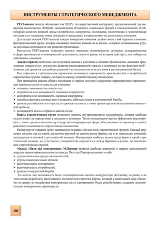 PEST-анализ (иногда обозначают как STEP) это маркетинговый инструмент, предназначенный для вы-
явления политических (Political), экономических (Economic), социальных (Social) и технологических (Tech-
nological) аспектов внешней среды (потребители, конкуренты, поставщики, политическая и экономическая
ситуация и ее тенденции, новые тенденции в продукции), которые влияют на деятельность компании.
Для осуществления PEST-анализа каждая конкретная компания должна иметь свой перечень ключевых
факторов внешней среды, которые оказывают заметное влияние на ее бизнес, содержат потенциальные угро-
зы или новые возможности для развития организации.
Результаты PEST-анализа позволяют оценить внешнюю экономическую ситуацию, складывающуюся
в сфере производства и коммерческой деятельности, изучить рынок, на котором действует, или собирается
действовать, компания.
Анализ отрасли необходим для получения данных о состоянии и объемах производства, динамики пред-
ложения товаров/услуг, трудностях развития рассматриваемой отрасли и влияющих на нее факторов необ -
ходимых для принятия дальнейших решений о вступлении или не вступлении в рассматриваемый бизнес.
Под отраслью в стратегическом управлении понимается совокупность производителей и потребителей
определенной группы товаров, сходных по своему потребительскому назначению.
При проведения анализа общего положения в отрасли получают следующие характеристики определяю-
щие привлекательность отрасли для компании:
 основные экономические показатели;
 потребители и их возможности, основные потребители;
 конкуренты и их возможности, основные конкуренты;
 основные факторы, которые могут позволить добиться успеха в конкурентной борьбе;
 уровень рентабельности в отрасли, ее привлекательность с точки зрения перспектив получения повышен -
ной прибыли;
 возможности входа в отрасль и выхода из нее.
Карты стратегических групп позволяют оценить внутриотраслевую конкуренцию, которая наиболее
сильно влияет на перспективы и доходность компании. Такую конкуренцию весьма эффективно анализиро-
вать с точки зрения изменения групп (кругов) конкурирующих фирм, объединенных по признаку сходного
рыночного положения по определенным показателям.
Размер кругов отражает долю, занимаемую на рынке той или иной стратегической группой. Каждый круг
может состоять как из одной, достаточно крупной на данном рынке фирмы, так и из нескольких компаний,
находящихся в похожей стратегической позиции. Конкуренция наиболее велика среди фирм в одной стра-
тегической позиции, но, естественно, соперничество ощущается и между фирмами в разных, но близлежа-
щих стратегических группах.
Модель «Пяти сил конкуренции» М.Портера является наиболее известной и широко используемой
моделью оценки привлекательности отрасли. Пять сил Портера включают в себя:
 угрозы появления продуктов-заменителей;
 угрозы появления новых игроков;
 рыночная власть поставщиков;
 рыночная власть потребителей;
 уровень конкурентной борьбы.
Эта модель дает возможность более целенаправленно оценить конкурентную обстановку на рынке и на
этой основе разработать такой вариант долгосрочной стратегии фирмы, который в наибольшей мере обеспе-
чит ее защиту от воздействия конкурентных сил и одновременно будет способствовать созданию дополни-
тельных конкурентных преимуществ.
ИНСТРУМЕНТЫ СТРАТЕГИЧЕСКОГО МЕНЕДЖМЕНТА
190
 