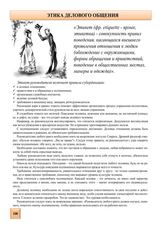 Этикет руководителя включает правила субординации:
 в деловых отношениях;
 приветствии и в обращении к подчиненным;
 организации служебных контактов;
 ведении деловой беседы;
 требовании к внешнему виду, манерам, речи руководителя.
Реализация норм и правил этикета поможет эффективнее организовать процесс управления коллективом,
упрочить демократический стиль руководства во всех звеньях управления.
В служебном этикете нет мелочей. Поведение человека, мужчины или женщины, на лестничной площад-
ке, в лифте, на улице – все это создает имидж делового человека.
Например, не рекомендуется жестикулировать, что считается неприличным. Допускается жестикуляция
как метод убеждения в ораторском искусстве. Но в принципе «разговаривать руками» нельзя.
С подчиненными следует устанавливать определенную дистанцию. Деловые отношения должны быть
уважительными и ровными, но обязательно требовательными.
Руководителям любого ранга необходимо взять на вооружение постулат Сократа. Древний философ гово-
рил: «Нельзя человеку говорить: „Вы не правы“». Следуя этому правилу, не рекомендуется с утра говорить
своим подчиненным: «Не могу, не хочу, не нужно, нельзя».
Необходимо постоянно помнить, что нет пустяков в обращении с людьми, любая небрежность может по-
влечь за собой очень серьезные выводы.
Любому руководителю надо уметь выделить главное, не позволить себе утонуть в мелочах, обязательно
установить сроки исполнения того или иного поручения.
Никогда нельзя опаздывать. Опоздание - это самый большой недостаток любого человека, будь он на ра-
боте или вне ее. Культура поведения подчиненных выражается прежде всего в точности.
Требование дисциплинированности, уважительного отношения друг к другу - не только административ-
ное, но и нравственное требование, поскольку оно выражает уровень культуры человека.
Надо считаться с самолюбием подчиненных. Каждый человек – это личность, он имеет свой характер,
свое представление о жизни, свое мнение, и не учитывать этого – значит игнорировать его индивидуаль-
ность.
Деловому человеку необходимо не только нести моральную ответственность за свои поступки и дейст-
вия, но и внимательно относиться к своему внешнему виду, особо уделяя внимание элементарной чистоплот-
ности. Следите за своим гардеробом. Это не «пижонство». Это суровая необходимость.
Руководителю следует взять на вооружение принцип: «Руководитель любого ранга должен изучать, пони-
мать, помогать своему подчиненному, чтобы правильно использовать его на рабочем месте».
«Этикет (фр. etiquette - ярлык,
этикетка) - совокупность правил
поведения, касающихся внешнего
проявления отношения к людям
(обхождение с окружающими,
формы обращения и приветствий,
поведение в общественных местах,
манеры и одежда)».
ЭТИКА ДЕЛОВОГО ОБЩЕНИЯ
198
 