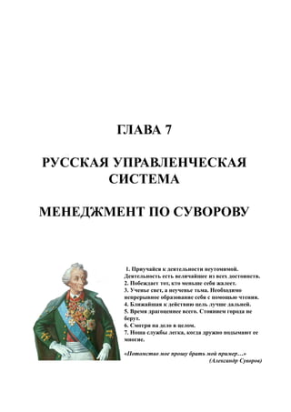 ГЛАВА 7
РУССКАЯ УПРАВЛЕНЧЕСКАЯ
СИСТЕМА
МЕНЕДЖМЕНТ ПО СУВОРОВУ
1. Приучайся к деятельности неутомимой.
Деятельность есть величайшее из всех достоинств.
2. Побеждает тот, кто меньше себя жалеет.
3. Ученье свет, а неученье тьма. Необходимо
непрерывное образование себя с помощью чтения.
4. Ближайшая к действию цель лучше дальней.
5. Время драгоценнее всего. Стоянием города не
берут.
6. Смотри на дело в целом.
7. Ноша службы легка, когда дружно подымают ее
многие.
«Потомство мое прошу брать мой пример…»
(Александр Суворов)
 