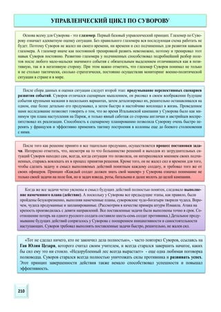Основа всему для Суворова - это глазомер. Первый базовый управленческий принцип. Глазомер по Суво-
рову означает адекватную оценку ситуации. Без правильного глазомера вся последующая схема работать не
будет. Поэтому Суворов не жалел ни своего времени, ни времени и сил подчиненных для развития навыков
глазомера. А глазомер иначе как постоянной тренировкой развить невозможно, поэтому и тренировал этот
навык Суворов постоянно. Развитию глазомера у подчиненных способствовал подробнейший разбор поле-
тов после любого мало-мальски значимого события с обязательным выделением отличившихся как в пози-
тивную, так и в негативную сторону. При этом важно отметить, что глазомер Суворов понимал не только
и не столько тактически, сколько стратегически, постоянно осуществляя мониторинг военно-политической
ситуации в стране и в мире.
После сбора данных и оценки ситуации следует второй этап: продумывание перспективных сценариев
развития событий. Суворов отличался сценарным мышлением, он рисовал в своем воображении будущие
события крупными мазками в нескольких вариантах, затем детализировал их, решительно останавливался на
одном, еще более детально его продумывал, а затем быстро и настойчиво воплощал в жизнь. Проведенное
нами исследование позволяет говорить о том, что во время Итальянской кампании у Суворова было как ми-
нимум три плана наступления на Париж, и только явный саботаж со стороны англичан и австрийцев воспре-
пятствовал их реализации. Способность к сценарному планированию позволила Суворову очень быстро пе-
ренять у французов и эффективно применять тактику построения в колонны еще до боевого столкновения
с ними.
После того как решение принято и все тщательно продумано, осуществляется процесс постановки зада-
чи. Интересно отметить, что, несмотря на то что большинство решений и выходов из затруднительных си-
туаций Суворов находил сам, всегда, когда ситуация это позволяла, он интересовался мнением своих подчи-
ненных, стараясь вовлекать их в процесс принятия решения. Кроме того, он не жалел сил и времени для того,
чтобы сделать задачу и смысл выполняемых действий понятным каждому солдату, и требовал того же от
своих офицеров. Принцип «Каждый солдат должен знать свой маневр» у Суворова означал понимание не
только своей задачи на поле боя, но и задач взвода, роты, батальона и далее вплоть до целей кампании.
Когда же все задачи четко уяснены и смысл будущих действий полностью понятен, следовало выполне-
ние намеченного плана (действие). А поскольку у Суворова все предыдущие этапы, как правило, были
пройдены безукоризненно, выполняя намеченные планы, суворовские чудо-богатыри творили чудеса. Впро-
чем, чудеса продуманные и запланированные. (Рассмотрим в качестве примера штурм Измаила. Атака на
крепость производилась с девяти направлений. Все поставленные задачи были выполнены точно в срок. Со-
отношение потерь на одного русского солдата составило шесть-семь солдат противника.) Детальное проду-
мывание будущих действий сопрягалось у Суворова с поощрением инициативности и самостоятельности
наступающих. Суворов требовал выполнять поставленные задачи быстро, решительно, не жалея сил.
УПРАВЛЕНЧЕСКИЙ ЦИКЛ ПО СУВОРОВУ
«Тот не сделал ничего, кто не закончил дела полностью», - часто повторял Суворов, ссылаясь на
Гая Юлия Цезаря, которого считал своим учителем, и всегда старался завершить начатое, каких
бы сил ему это ни стоило. «Недорубленный лес всегда вырастает» - еще одна любимая поговорка
полководца. Суворов старался всегда полностью уничтожать силы противника и развивать успех.
Этот принцип завершенности действия также немало способствовал успешности и повышал
эффективность.
210
 