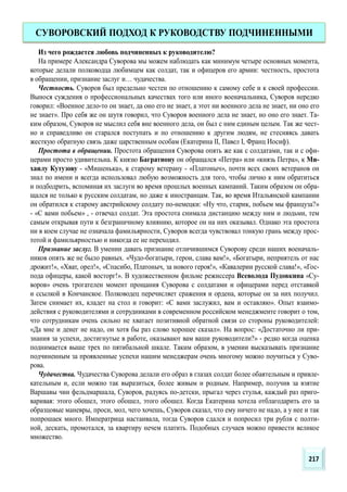 Из чего рождается любовь подчиненных к руководителю?
На примере Александра Суворова мы можем наблюдать как минимум четыре основных момента,
которые делали полководца любимцем как солдат, так и офицеров его армии: честность, простота
в обращении, признание заслуг и… чудачества.
Честность. Суворов был предельно честен по отношению к самому себе и к своей профессии.
Вынося суждения о профессиональных качествах того или иного военачальника, Суворов нередко
говорил: «Военное дело-то он знает, да оно его не знает, а этот ни военного дела не знает, ни оно его
не знает». Про себя же он шутя говорил, что Суворов военного дела не знает, но оно его знает. Та-
ким образом, Суворов не мыслил себя вне военного дела, он был с ним единым целым. Так же чест-
но и справедливо он старался поступать и по отношению к другим людям, не стесняясь давать
жесткую обратную связь даже царственным особам (Екатерина II, Павел I, Франц Иосиф).
Простота в обращении. Простота обращения Суворова опять же как с солдатами, так и с офи-
церами просто удивительна. К князю Багратиону он обращался «Петра» или «князь Петра», к Ми-
хаилу Кутузову - «Мишенька», к старому ветерану - «Платоныч», почти всех своих ветеранов он
знал по имени и всегда использовал любую возможность для того, чтобы лично к ним обратиться
и подбодрить, вспоминая их заслуги во время прошлых военных кампаний. Таким образом он обра-
щался не только к русским солдатам, но даже к иностранцам. Так, во время Итальянской кампании
он обратился к старому австрийскому солдату по-немецки: «Ну что, старик, побьем мы француза?»
- «С вами побьем» , - отвечал солдат. Эта простота снимала дистанцию между ним и людьми, тем
самым открывая пути к безграничному влиянию, которое он на них оказывал. Однако эта простота
ни в коем случае не означала фамильярности, Суворов всегда чувствовал тонкую грань между прос-
тотой и фамильярностью и никогда ее не переходил.
Признание заслуг. В умении давать признание отличившимся Суворову среди наших военачаль-
ников опять же не было равных. «Чудо-богатыри, герои, слава вам!», «Богатыри, неприятель от нас
дрожит!», «Хват, орел!», «Спасибо, Платоныч, за нового героя!», «Кавалерии русской слава!», «Гос-
пода офицеры, какой восторг!». В художественном фильме режиссера Всеволода Пудовкина «Су-
воров» очень трогателен момент прощания Суворова с солдатами и офицерами перед отставкой
и ссылкой в Кончанское. Полководец перечисляет сражения и ордена, которые он за них получил.
Затем снимает их, кладет на стол и говорит: «С вами заслужил, вам и оставляю». Опыт взаимо-
действия с руководителями и сотрудниками в современном российском менеджменте говорит о том,
что сотрудникам очень сильно не хватает позитивной обратной связи со стороны руководителей:
«Да мне и денег не надо, он хотя бы раз слово хорошее сказал». На вопрос: «Достаточно ли при-
знания за успехи, достигнутые в работе, оказывают вам ваши руководители?» - редко когда оценка
поднимается выше трех по пятибальной шкале. Таким образом, в умении высказывать признание
подчиненным за проявленные успехи нашим менеджерам очень многому можно поучиться у Суво-
рова.
Чудачества. Чудачества Суворова делали его образ в глазах солдат более обаятельным и привле-
кательным и, если можно так выразиться, более живым и родным. Например, получив за взятие
Варшавы чин фельдмаршала, Суворов, радуясь по-детски, прыгал через стулья, каждый раз приго-
варивая: этого обошел, этого обошел, этого обошел. Когда Екатерина хотела отблагодарить его за
образцовые маневры, проси, мол, чего хочешь, Суворов сказал, что ему ничего не надо, а у нее и так
попрошаек много. Императрица настаивала, тогда Суворов сдался и попросил три рубля с полти-
ной, дескать, промотался, за квартиру нечем платить. Подобных случаев можно привести великое
множество.
СУВОРОВСКИЙ ПОДХОД К РУКОВОДСТВУ ПОДЧИНЕННЫМИ
217
 