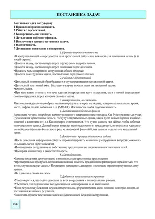 Постановка задач по Суворову:
1. Правило широкого контекста.
2. Работа с перспективой.
3. Конкретность, наглядность.
4. Детализация победного финала.
5. Вовлечение в процесс постановки задачи.
6. Настойчивость.
7. Достижение понимания и восприятия.
1. Правило широкого контекста
• В воодушевляющей манере довести цели предстоящей работы и ее важность для компании в целом (а то
и всей страны).
• Довести задачу, поставленную перед структурным подразделением.
• Довести задачу, поставленную перед линейным подразделением.
• Показать роль конкретного сотрудника в общем процессе.
• Довести до сотрудника задачи, поставленные перед его коллегами.
2. Работа с перспективой
• Дать ясный позитивный образ будущего в случае реализации поставленной задачи.
• Дать ясный негативный образ будущего в случае нереализации поставленной задачи.
• Бросить вызов.
• При этом важно отметить, что речь идет как о перспективе всего коллектива, так и о личной перспективе
самого сотрудника, перед которым ставится задача.
3. Конкретность, наглядность
Максимальная детализация образа желаемого результата через наглядные, измеримые показатели: время,
место, цифры, людей, события и т. д. (SMART). Исключается любая двусмысленность.
4. Детализация победного финала
Нарисовать четкую, подробную картину успешного завершения начатого дела. Как будет развиваться успех
(куда вложим заработанные деньги, где будут открыты новые офисы, каков будет новый порядок взаимоот-
ношений с клиентами и т. п.). Как поощрим отличившихся. Что нужно сделать уже сейчас, чтобы добиться
окончательного успеха. Данный пункт вытекает непосредственно из предыдущего, но поскольку «детализа-
ция победного финала» была своего рода «суворовской фишкой≫, мы решили выделить ее в отдельный
пункт.
5. Вовлечение в процесс постановки задачи
• После доведения информации собрать и проанализировать возникшие у сотрудников вопросы (можно ис-
пользовать метод обратной связи).
• Инициировать сотрудников на собственные предложения по достижению поставленных целей.
• Поощрять инициативу и самостоятельность.
6. Настойчивость
• Заранее продумать аргументацию и возможные альтернативные предложения.
• Предварительно продумать возможные сложные моменты предстоящего разговора и определиться, что
в этих случаях следует делать.• Постепенно наращивать давление, с помощью заранее продуманных аргу-
ментов.
• Не сдаваться, стоять на своем.
7. Добиться понимания и восприятия
• Удостовериться, что задача доведена до всех сотрудников и полностью ими усвоена.
• Убедиться, что подчиненные воодушевлены и мотивированы на ее выполнение.
• Если результаты убеждения неудовлетворительны, аргументировать свою позицию повторно, вплоть до
достижения желаемого результата.
• Закончить процесс постановки задач воодушевляющей беседой к сотрудникам.
ПОСТАНОВКА ЗАДАЧ
218
 