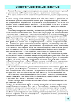 Александр Васильевич внедрил в своем управленческом подходе базовые принципы обучающей-
ся организации еще за 250 лет до того, как мы узнали о существовании этого понятия.
Итак, воспользовавшись опытом нашего великого соотечественника, выделим следующие посту-
латы.
1. Верный глазомер - основа успешной действий как на войне, так и в бизнесе. 2. Руководитель дол-
жен постоянно проводить оценку состояния внешней среды, своевременно реагируя на ее измене-
ния преобразованиями внутри компании. 3. Руководителю необходимо развивать в себе и своих под-
чиненных умение адекватно оценивать ситуацию. 4. Развитию глазомера способствуют работа с пе-
редовыми теоретическими источниками, а также обучение действием с обязательным «разбором
полетов».
Попробуем проанализировать специфику суворовского глазомера. Первое, что бросается в глаза,
это нетипичный способ анализа ситуации. Классический способ анализа поступившей информации
- оценить ситуацию и определиться с планом дальнейших действий. Суворов не таков, еще до нача-
ла сбора информации и анализа он заранее ставит единственную, всегда неизменную цель: ПОБЕ-
ДИТЬ. Все последующие его действия полностью подчинены этой цели. Вот что он сам пишет по
этому поводу в «Науке побеждать»: «Глазомер: оттеснен враг - неудача; отрезан, окружен, рас-
сеян - удача!» Цель победить вовсе не абстрактная (как и все у Суворова), она предельно конкрет-
ная. Победить нужно прежде всего главного противника - Францию, а если возникнут какие-либо
затруднения, то и Швецию, Турцию, Пруссию и Персию. После постановки главной цели, начинает-
ся собственно сам анализ ситуации. Анализ этот современные теоретики могли бы назвать феноме-
нологическим в том смысле, что он не привязан ни к каким известным методам (в современной
транскрипции SWOT- или PEST-инструментам). Анализ проводится следующим образом.
1. Выделяются ключевые субъекты действия (Англия, Франция, Австрия), их слабые и сильные
стороны, а самое главное, их желания, стремления и намерения. Суворов словно ставит себя на мес-
то каждого из них и описывает их предполагаемые дальнейшие действия. Этим он не ограничивает-
ся, а сразу рассчитывает, что нужно будет сделать России, сколько ей потребуется сил и средств,
чтобы добиться главной цели - победить. Обращаем внимание, что сама Россия не выделяется в ка-
честве отдельного субъекта анализа, она присутствует везде, во всем, весь анализ проводится ис-
ключительно для нее.
2. В тесной связи с ключевыми субъектами действия выделяются второстепенные: Турция, Шве-
ция, Пруссия, Италия, Нидерланды. Упоминаются же они не сами по себе, а поскольку будут вклю-
чены во взаимодействия главных субъектов. Последующий анализ проходит по той же самой схеме:
что будут делать они и что следует делать нам, чтобы обязательно добиться своей главной цели.
3. На основе ранее прописанной информации прорабатываются возможные сценарии развития
событий. Строятся они также исходя только из одного возможного исхода - победы, хотя варианты
ее достижения могут меняться в зависимости от ситуации.
4. Анализ завершается сводом правил, которые нужно соблюдать, чтобы в сложившейся ситуа-
ции обязательно победить.
Алгоритм этот несложен, однако требует от лица, его использующего: а) полного владения инфор-
мацией; б) сценарного мышления. И тем и другим Суворов обладал в совершенстве. В конце ана-
лиза в голове человека, его проводящего, рисуется ясная, связная, наглядная картина - сценарий
дальнейших действий. Важно при этом отметить, что сценарий этот не статический, а динамичес-
кий. Точное видение и предвидение Суворовым ситуации объясняется еще и тем, что он никогда не
полагался на прошлый опыт. «Все кампании разные», - говорил он и не жалел сил, времени на сбор
информации и последующий анализ.
КАК НАУЧИТЬСЯ НИКОГДА НЕ ОШИБАТЬСЯ
219
 