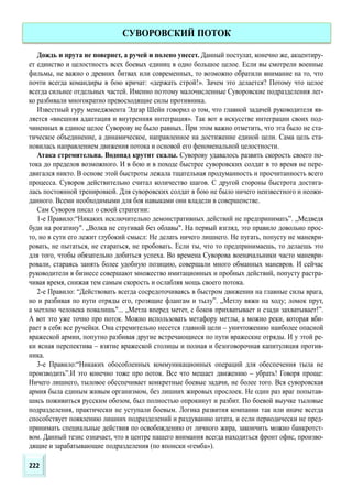 Дождь и прута не повернет, а ручей и полено унесет. Данный постулат, конечно же, акцентиру-
ет единство и целостность всех боевых единиц в одно большое целое. Если вы смотрели военные
фильмы, не важно о древних битвах или современных, то возможно обратили внимание на то, что
почти всегда командиры в бою кричат: «держать строй!». Зачем это делается? Потому что целое
всегда сильнее отдельных частей. Именно поэтому малочисленные Суворовские подразделения лег-
ко разбивали многократно превосходящие силы противника.
Известный гуру менеджмента Эдгар Шейн говорил о том, что главной задачей руководителя яв-
ляется «внешняя адаптация и внутренняя интеграция». Так вот в искусстве интеграции своих под-
чиненных в единое целое Суворову не было равных. При этом важно отметить, что эта было не ста-
тическое объединение, а динамическое, направленное на достижение единой цели. Сама цель ста-
новилась направлением движения потока и основой его феноменальной целостности.
Атака стремительна. Водопад крутит скалы. Суворову удавалось развить скорость своего по-
тока до пределов возможного. И в бою и в походе быстрее суворовских солдат в то время не пере-
двигался никто. В основе этой быстроты лежала тщательная продуманность и просчитанность всего
процесса. Суворов действительно считал количество шагов. С другой стороны быстрота достига-
лась постоянной тренировкой. Для суворовских солдат в бою не было ничего неизвестного и неожи-
данного. Всеми необходимыми для боя навыками они владели в совершенстве.
Сам Суворов писал о своей стратегии:
1-е Правило:“Никаких исключительно демонстративных действий не предпринимать”. „Медведя
буди на рогатину". „Волка не спугивай без облавы". На первый взгляд, это правило довольно прос-
то, но в сути его лежит глубокий смысл: Не делать ничего лишнего. Не пугать, попусту не маневри-
ровать, не пытаться, не стараться, не пробовать. Если ты, что то предпринимаешь, то делаешь это
для того, чтобы обязательно добиться успеха. Во времена Суворова военачальники часто маневри-
ровали, стараясь занять более удобную позицию, совершали много обманных маневров. И сейчас
руководители в бизнесе совершают множество имитационных и пробных действий, попусту растра-
чивая время, снижая тем самым скорость и ослабляя мощь своего потока.
2-е Правило: “Действовать всегда сосредоточиваясь в быстром движении на главные силы врага,
но и разбивая по пути отряды его, грозящие флангам и тылу”. „Метлу вяжи на ходу; ломок прут,
а метлою человека повалишь"... „Метла вперед метет, с боков прихватывает и сзади захватывает!”.
А вот это уже точно про поток. Можно использовать метафору метлы, а можно реки, которая вби-
рает в себя все ручейки. Она стремительно несется главной цели – уничтожению наиболее опасной
вражеской армии, попутно разбивая другие встречающиеся по пути вражеские отряды. И у этой ре-
ки ясная перспектива – взятие вражеской столицы и полная и безоговорочная капитуляция против-
ника.
3-е Правило:“Никаких обособленных коммуникационных операций для обеспечения тыла не
производить”.И это конечно тоже про поток. Все что мешает движению – убрать! Говоря проще:
Ничего лишнего, тыловое обеспечивает конкретные боевые задачи, не более того. Вся суворовская
армия была единым живым организмом, без лишних жировых прослоек. Не один раз враг попытав-
шись поживиться русским обозом, был полностью опрокинут и разбит. По боевой выучке тыловые
подразделения, практически не уступали боевым. Логика развития компании так или иначе всегда
способствует появлению лишних подразделений и раздуванию штата, и если периодически не пред-
принимать специальные действия по освобождению от личного жира, закончить можно банкротст-
вом. Данный тезис означает, что в центре нашего внимания всегда находиться фронт офис, произво-
дящие и зарабатывающие подразделения (по японски «гемба»).
СУВОРОВСКИЙ ПОТОК
222
 