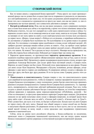 Как это можно связать с современной бизнес-практикой? – Очень просто: все знают производст-
венный процесс как он должен быть в идеале (при чем не оторванном от реальности, но максималь-
но к ней приближенном), и все знают, все, что им нужно для решения данной конкретной ситуации.
Более того, все и специалисты и руководители не просто все знают, они еще все умеют, т.е. они от-
тренерованы как частным приемам, так и совместном действиям в сценарии - потоке.
 Настрой на победный поток. Итак, как мы уже ранее указывали, у всех суворовских подчинен-
ных в голове была ясная цель сейчас и на перспективу, а кроме того полное понимание замысла боя.
Необходимо отметить, что сам этот сценарий нес в себе идею стремительного потока к победе. Су-
воровские солдаты знали, что их командир никогда не ходит назад, никогда не отступает. Например,
на маневрах он мог ехать прямо на строй, и если строй расступался или отступал всем доставалось
по первое число. «Вперед, только вперед!» «Победа есть не роскошь, а первейшая необходимость».
Ее достижению у Суворова было подчинено все. Он культивировал ее на уровне языка и на уровне
действия. Его пословицы и поговорки прямо вдалбливали в головы солдат победный настрой: «От
храброго русского гренадера никакое войско устоять не может», «Там, где пройдет олень пройдет
русский солдат. Там, где не пройдет олень все равно пройдет русский солдат», «Попробуйте сдви-
нуть этот камень. Не можете? Так и русские не могут отступать». Маневры всегда проводились так,
чтобы обе стороны были победителями. Победный дух Суворов берег как зеницу ока.
 Парадигме армии-машины, он противопоставил парадигму армии-живого организма. В ме-
неджменте подобные параллели в работе «Живая компания» проводил Ари де Гиус, один из топ-ме-
неджеров компании Shell. Органичность армии поддерживался родительским стилем, которого при-
держивался Александр Васильеивч. Для солдат армия была настоящей семьей, а Суворов отцом.
Впрочем, не один Суворов там был отцом. Отеческий стиль транслировался на всю армию. Отцами
для своих солдат были Багратион, Милорадович и Кутузов, полковники, ротные офицеры, унтер-
офицеры и даже просто старики для новобранцев. В суворовских войсках солдаты и офицеры лю-
били друг друга, они были друг другу родными. И это не пустые слова. Суворову удалось этого до-
биться.
 Решительность и самостоятельность. Суворов говорил о том, что самостоятельность нужна
«для скорейшей во всем решимости», чтобы не подвергать «нужные предприятия медлительности».
Суворов буквально культивировал у своих подчиненных умение быстро самостоятельно принимать
решения в ситуации неопределенности. Главным Богом Суворова была адекватность. Т.е. соразмер-
ность, своевременность, соответствие действий требованиям реальной ситуации. Ради того, чтобы
солдаты в данной ситуации действовали быстро и наилучшим образом, он готов был пожертвовать
любыми правилами и порядками, кроме морально-нравственных («Разбойнику, душегубу - Бог
в бою не помощник»), за проступки нравственного характера Суворов карал нещадно. Для развития
смекалки он все время испытывал своих солдат и офицеров вопросами, на который трудно было
сразу найти ответ: «Сколько звезд на небе?», «Сколько рыб в реке?», «Сколько верст до Луны?».
Ответ должен быть дан пусть и не точно, но быстро и убедительно. Больше всего на свете Суворов
не терпел ответа «Не могу знать». Каждый знал общий замысел и искал способ как его быстро
и наилучшим образом реализовать. В суворовском потоке не было пустот, они тут же заполнялись
живой массой готовых ко всему людей, а поток продолжал свое неудержимое стремительное
движение к намеченной цели.
Сейчас, когда на уровне всего российского общества, а бизнес-сообщество не исключение,
происходит поиск и утверждение национальной идентичности, нам как воздух нужны модели
бизнеса и менеджмента прочно укоренные в отечественной культурно-исторической традиции.
СУВОРОВСКИЙ ПОТОК
224
 