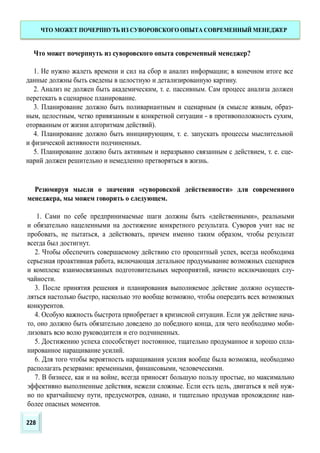Что может почерпнуть из суворовского опыта современный менеджер?
1. Не нужно жалеть времени и сил на сбор и анализ информации; в конечном итоге все
данные должны быть сведены в целостную и детализированную картину.
2. Анализ не должен быть академическим, т. е. пассивным. Сам процесс анализа должен
перетекать в сценарное планирование.
3. Планирование должно быть поливариантным и сценарным (в смысле живым, образ-
ным, целостным, четко привязанным к конкретной ситуации - в противоположность сухим,
оторванным от жизни алгоритмам действий).
4. Планирование должно быть инициирующим, т. е. запускать процессы мыслительной
и физической активности подчиненных.
5. Планирование должно быть активным и неразрывно связанным с действием, т. е. сце-
нарий должен решительно и немедленно претворяться в жизнь.
Резюмируя мысли о значении «суворовской действенности» для современного
менеджера, мы можем говорить о следующем.
1. Сами по себе предпринимаемые шаги должны быть «действенными», реальными
и обязательно нацеленными на достижение конкретного результата. Суворов учит нас не
пробовать, не пытаться, а действовать, причем именно таким образом, чтобы результат
всегда был достигнут.
2. Чтобы обеспечить совершаемому действию сто процентный успех, всегда необходима
серьезная проактивная работа, включающая детальное продумывание возможных сценариев
и комплекс взаимосвязанных подготовительных мероприятий, начисто исключающих слу-
чайности.
3. После принятия решения и планирования выполняемое действие должно осуществ-
ляться настолько быстро, насколько это вообще возможно, чтобы опередить всех возможных
конкурентов.
4. Особую важность быстрота приобретает в кризисной ситуации. Если уж действие нача-
то, оно должно быть обязательно доведено до победного конца, для чего необходимо моби-
лизовать всю волю руководителя и его подчиненных.
5. Достижению успеха способствует постоянное, тщательно продуманное и хорошо спла-
нированное наращивание усилий.
6. Для того чтобы вероятность наращивания усилия вообще была возможна, необходимо
располагать резервами: временными, финансовыми, человеческими.
7. В бизнесе, как и на войне, всегда приносят большую пользу простые, но максимально
эффективно выполненные действия, нежели сложные. Если есть цель, двигаться к ней нуж-
но по кратчайшему пути, предусмотрев, однако, и тщательно продумав прохождение наи-
более опасных моментов.
ЧТО МОЖЕТ ПОЧЕРПНУТЬ ИЗ СУВОРОВСКОГО ОПЫТА СОВРЕМЕННЫЙ МЕНЕДЖЕР
228
 