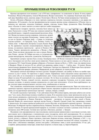 Крупные предприятия стали возникать у нас в XVI веке, одновременно с их появлением на Западе. В эпоху первых
Романовых, Михаила Федоровича, Алексея Михайловича, Федора Алексеевича. Это, например, Пушечный двор, Печат-
ный двор, Оружейная палата, канатные дворы в Холмогорах и Вологде. На Урале мощно развернулись Строгановы.
Кстати, в Испании и Франции в эту эпоху торговля и промыслы считались «подлыми» занятиями, и для дворян они
запрещались. В Голландии и Англии предпринимательство подмяли крупные купцы и финансисты. В России этим за-
нимались все: крестьяне, посадские (горожане), дворяне, стрельцы, казаки, бояре, духовенство. Швед Кильбургер
писал: «Русские от самого знатного до самого простого любят коммерцию».
Правительство поощряло торговлю, пошлины были невысо-
кими. В результате к концу XVI века уже сложился единый все-
российский рынок с товарной специализацией различных облас-
тей. Москва поставляла изделия скорняков, сукноделов, оружей-
ников, золотых дел мастеров; Подмосковье – овощи и мясо; мас-
ло шло из Среднего Поволжья; рыба - с Севера, из Астрахани;
изделия кузнецов – из Серпухова, Тулы, Тихвина, Галича, Ус-
тюжны; кожа – из Ярославля, Костромы, Суздаля, Казани, Муро-
ма. На деревянных изделиях специализировалось Верхнее По-
волжье, на каменном строительстве – артели из Пскова и Нов-
города. Ткацкое производство развивалось в Москве и Ярос-
лавле, Псков поставлял продукцию изо льна и пеньки, Вязьма -
сани, Решма – рогожи. Из Сибири шли меха, из Астрахани-про-
дукция виноградарства, виноделия, садоводства, бахчеводства.
Крупнейшим центром торговли была столица. Кильбургер писал: «В Москве помещается больше торговых лавок,
чем в Амстердаме или хотя бы в ином целом княжестве». Рынки шумели и во всех других городах, а их в России на-
считывалось 923. Самая большая ярмарка собиралась в Холопьем городке на Волге, с 1620-х годах она переместилась
в Макарьев. Оборот её достигал 80 тыс. рублей (для сравнения, корова стоила 1 – 2 рубля, овца – 10 копеек). Весьма
значительными ярмарками были Архангельская, Тихвинская, Свенская (под Брянском). В Верхотурье была организо-
вана зимняя Ирбитская ярмарка, связанная с Макарьевской, на неё собиралось до тысячи купцов.
Иностранцы отмечали высочайшую честность русских. Олеарий упоминает, как рыбаку на Волге по ошибке пере-
платили за улов 5 копеек. Он пересчитал и вернул лишнее. Поражённые таким поведением немцы предложили ему
взять сдачу себе, но он отказывался от незаработанных денег. Самых солидных купцов и промышленников, имевших
оборот не менее 20 тысяч рублей в год, называли «гостями». Но это было не сословием, а чином, который персонально
жаловался царём. Человек, ставший «гостем», вводился в верхушку государства. Считалось, если он сумел нажить
большое состояние, то является ценным специалистом, его опыт надо использовать. «Гости» были приближены к ца-
рю, получали право непосредственного доступа к нему, освобождались от налогов.
Они становились экономическими советниками и финансовыми агентами правительства. Через них казна вела за-
граничную торговлю, поручала им руководить сбором пошлин, передавала подряды на строительство, на поставки для
армии, на государственную монопольную торговлю – пушную, винную, соляную.
Из «гостей» выделялись Строгановы. У них действовало более 200 соляных варниц, ежегодная добыча соли состав-
ляла 7 млн. пудов, обеспечивая половину потребности страны. В их владениях велось также производство железа, тор-
говля мехами, развивалось строительство и художественное ремесло. «Гостю» Светешникову принадлежали большие
кожевенные предприятия в Нижнем Новгороде, Емельянову – мастерские по выделке льняных тканей в Пскове.
Василий Шорин вёл значительную торговлю внутри России, с Персией, Средней Азией, был таможенным головой
в Архангельске. На соляных промыслах разбогатели «гости» Шустовы, на внутренней и внешней торговле – Патокины,
Филатьевы. В сибирской торговле заправляли Босые, Ревякины, Балезины, Панкратьевы, Усовы. В Новгороде ворочали
делами Стояновы. В торгово-промышленной иерархии за «гостями» следовали гостиная и суконная сотни. В них нас-
читывалось около 400 человек. Гостиная вела торговлю с Востоком, суконная – с Западом.
Входившие в них предприниматели тоже пользовались значительными привилегиями и налоговыми льготами, зани-
мали видное место в финансовых и экономических делах государства, имели своё самоуправление. Ну а к низшему
разряду предпринимателей относились жители чёрных слобод и сотен (мелкие лавочники и ремесленники, платившие
подати, потому и «чёрные»). Вовсю торговали и крестьяне, боярские вотчины, монастыри. Например, в 1641 г. в за-
кромах Троице-Сергиева монастыря хранилось 2 тыс. тонн зерна, на конюшнях числилась 401 лошадь, в кладовых - 51
бочка пива с собственных пивоварен, десятки тонн рыбы с собственных ловов, в казне насчитывалось 14 тыс. руб.,
а корабли, принадлежащие монастырю, можно было встретить и в Белом море, и у берегов Норвегии.
ПРОМЫШЛЕННАЯ РЕВОЛЮЦИЯ РУСИ
Развитие бумажного дела в России в XVII веке.
22
 