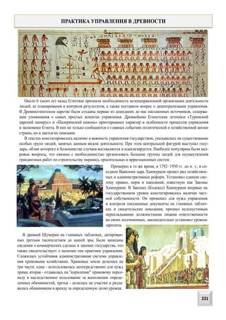 Около 6 тысяч лет назад Египтяне признали необходимость целенаправленной организации деятельности
людей, ее планирования и контроля результатов, а также поставили вопрос о децентрализации управления.
В Древнеегипетском царстве были созданы первые из дошедших до нас письменных источников, содержа-
щие упоминания о самых простых аспектах управления. Древнейшие Египетские летописи «Туринский
царский папирус» и «Палеримский камень» приоткрывают характер и особенности процессов управления
в экономики Египта. В них не только сообщаются о главных событиях политической и хозяйственной жизни
страны, но и дается их описание.
В текстах констатировалось наличие и важность управления государством, указывалось на существование
особых групп людей, занятых данным видом деятельности. При этом центральной фигурой выступал госу-
дарь, облик которого в большинстве случаев восхваляется и идеализируется. Наиболее популярны были кад-
ровые вопросы, что связано с необходимостью организовать большие группы людей для осуществления
грандиозных работ по строительству пирамид, оросительных и ирригационных систем.
ПРАКТИКА УПРАВЛЕНИЯ В ДРЕВНОСТИ
Примерно в то же время, в 1792–1950 гг. до н. э., в со-
седнем Вавилоне царь Хаммурапи провел ряд хозяйствен-
ных и административных реформ. Установил единую сис-
тему правил, норм и наказаний, известную как Законы
Хаммурапи. В Законах (Кодексе) Хаммурапи впервые на
государственном уровне констатировалось наличие част-
ной собственности. Он применил для нужд управления
и контроля письменные документы на глиняных таблич-
ках и свидетельские показания, признал недопустимым
перекладывание должностными лицами ответственности
на своих подчиненных, законодательно установил уровень
зарплаты.
В древней Шумерии на глиняных табличках, датирован-
ных третьим тысячелетием до нашей эры, были записаны
сведения о коммерческих сделках и законах государства, что
также свидетельствует о наличии там практики управления.
Сложилась устойчивая административная система управле-
ния храмовыми хозяйствами. Храмовые земли делились на
три части: одна - использовалась непосредственно для нужд
храма, вторая - отдавалась на "кормление" храмовому персо-
налу в наследственное пользование за выполнение опреде-
ленных обязанностей, третья - делилась на участки и разда-
валась общинникам в аренду за определенную долю урожая.
231
 