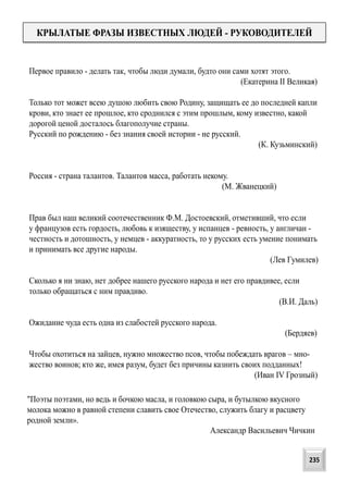 Первое правило - делать так, чтобы люди думали, будто они сами хотят этого.
(Екатерина II Великая)
Только тот может всею душою любить свою Родину, защищать ее до последней капли
крови, кто знает ее прошлое, кто сроднился с этим прошлым, кому известно, какой
дорогой ценой досталось благополучие страны.
Русский по рождению - без знания своей истории - не русский.
(К. Кузьминский)
Россия - страна талантов. Талантов масса, работать некому.
(М. Жванецкий)
Прав был наш великий соотечественник Ф.М. Достоевский, отметивший, что если
у французов есть гордость, любовь к изяществу, у испанцев - ревность, у англичан -
честность и дотошность, у немцев - аккуратность, то у русских есть умение понимать
и принимать все другие народы.
(Лев Гумилев)
Сколько я ни знаю, нет добрее нашего русского народа и нет его правдивее, если
только обращаться с ним правдиво.
(В.И. Даль)
Ожидание чуда есть одна из слабостей русского народа.
(Бердяев)
Чтобы охотиться на зайцев, нужно множество псов, чтобы побеждать врагов – мно-
жество воинов; кто же, имея разум, будет без причины казнить своих подданных!
(Иван IV Грозный)
КРЫЛАТЫЕ ФРАЗЫ ИЗВЕСТНЫХ ЛЮДЕЙ - РУКОВОДИТЕЛЕЙ
"Поэты поэтами, но ведь и бочкою масла, и головкою сыра, и бутылкою вкусного
молока можно в равной степени славить свое Отечество, служить благу и расцвету
родной земли».
Александр Васильевич Чичкин
235
 