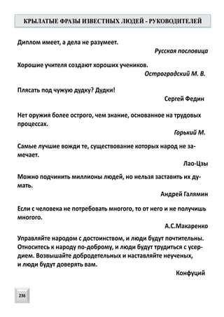 Диплом имеет, а дела не разумеет.
Русская пословица
Хорошие учителя создают хороших учеников.
Остроградский М. В.
Нет оружия более острого, чем знание, основанное на трудовых
процессах.
Горький М.
Плясать под чужую дудку? Дудки!
Сергей Федин
Самые лучшие вожди те, существование которых народ не за-
мечает.
Лао-Цзы
Можно подчинить миллионы людей, но нельзя заставить их ду-
мать.
Андрей Галямин
Если с человека не потребовать многого, то от него и не получишь
многого.
А.С.Макаренко
Управляйте народом с достоинством, и люди будут почтительны.
Относитесь к народу по-доброму, и люди будут трудиться с усер-
дием. Возвышайте добродетельных и наставляйте неученых,
и люди будут доверять вам.
Конфуций
КРЫЛАТЫЕ ФРАЗЫ ИЗВЕСТНЫХ ЛЮДЕЙ - РУКОВОДИТЕЛЕЙ
236
 
