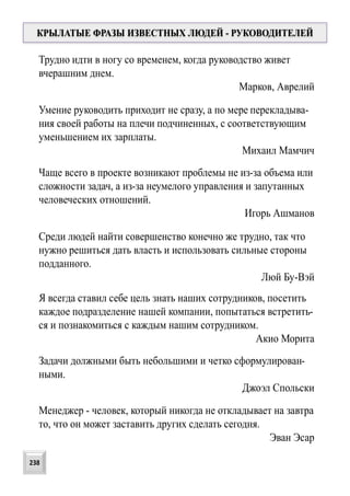 Трудно идти в ногу со временем, когда руководство живет
вчерашним днем.
Марков, Аврелий
Умение руководить приходит не сразу, а по мере перекладыва-
ния своей работы на плечи подчиненных, с соответствующим
уменьшением их зарплаты.
Михаил Мамчич
КРЫЛАТЫЕ ФРАЗЫ ИЗВЕСТНЫХ ЛЮДЕЙ - РУКОВОДИТЕЛЕЙ
Я всегда ставил себе цель знать наших сотрудников, посетить
каждое подразделение нашей компании, попытаться встретить-
ся и познакомиться с каждым нашим сотрудником.
Акио Морита
Среди людей найти совершенство конечно же трудно, так что
нужно решиться дать власть и использовать сильные стороны
подданного.
Люй Бу-Вэй
Чаще всего в проекте возникают проблемы не из-за объема или
сложности задач, а из-за неумелого управления и запутанных
человеческих отношений.
Игорь Ашманов
Задачи должными быть небольшими и четко сформулирован-
ными.
Джоэл Спольски
Менеджер - человек, который никогда не откладывает на завтра
то, что он может заставить других сделать сегодня.
Эван Эсар
238
 