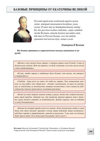 Русский народ есть особенный народ в целом
свете, который отличается догадкою, умом,
силою. Я знаю это по двадцатилетнему опыту.
Бог дал русским особые свойства…верю, взойдет
звезда Востока, откуда должен воссиять свет,
ибо там (в России) больше, чем где-нибудь
хранится под пеплом духа, мощи и силы.
Екатерина II Великая
«Желаю и хочу только блага стране, в которую привел меня Господь. Слава ее
делает меня славною. Вот мое правило, и я буду счастлива, если мои мысли могут
в том содействовать».
«Я хочу, чтобы страна и подданные были богаты: вот начало, от которого
я отправляюсь».
«Свобода - душа всего на свете, без тебя все мертво. Хочу повиновения зако-
нам; не хочу рабов; хочу общей цели - сделать счастливыми, но вовсе не своенра-
вия, не чудачества, не жестокости, которые несовместны с нею» (намек на необ-
ходимость отмены крепостного состояния крестьян).
«Когда на своей стороне имеешь истину и разум, тогда это следует высказы-
вать перед народом, объявляя ему, что такая-то причина привела меня к тому-
то: разум должен говорить за необходимость. Будьте уверены, что он победит
в глазах большинства».
«Власть без доверия народа ничего не значит. Легко достигнуть любви и славы
тому, кто этого желает: примите в основу ваших действий, ваших постановле-
ний благо народа и справедливость, никогда не разлучные. У вас нет и не должно
быть других видов. Если душа ваша благородна, вот ее цель1».
Вот базовые принципы ее управленческого подхода, написанные ее же
рукой:
БАЗОВЫЕ ПРИНЦИПЫ ОТ ЕКАТЕРИНЫ ВЕЛИКОЙ
243
Источник: Вячеслав Летуновский. Учебный курс: Менеджмент от Екатерины Великой
Управленческий гений Екатерины II Великой. Уроки истории для русских менеджеров.
 