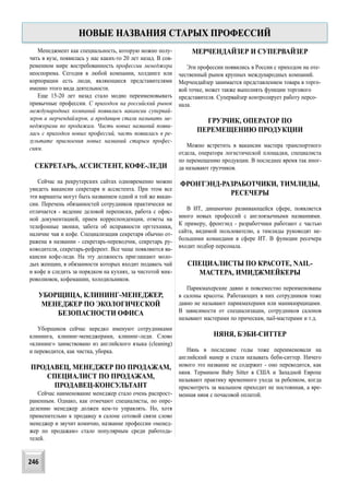 Менеджмент как специальность, которую можно полу-
чить в вузе, появилась у нас каких-то 20 лет назад. В сов-
ременном мире востребованность профессии менеджера
неоспорима. Сегодня в любой компании, холдинге или
корпорации есть люди, являющиеся представителями
именно этого вида деятельности.
Еще 15-20 лет назад стало модно переименовывать
привычные профессии. С приходом на российский рынок
международных компаний появились вакансии супервай-
зеров и мерчендайзеров, а продавцов стали называть ме-
неджерами по продажам. Часть новых названий появи-
лась с приходом новых профессий, часть появилась в ре-
зультате присвоения новых названий старым профес-
сиям.
СЕКРЕТАРЬ, АССИСТЕНТ, КОФЕ-ЛЕДИ
Сейчас на рекрутерских сайтах одновременно можно
увидеть вакансии секретаря и ассистента. При этом все
эти варианты могут быть названием одной и той же вакан-
сии. Перечень обязанностей сотрудников практически не
отличается - ведение деловой переписки, работа с офис-
ной документацией, прием корреспонденции, ответы на
телефонные звонки, забота об исправности оргтехники,
наличие чая и кофе. Специализация секретаря обычно от-
ражена в названии - секретарь-переводчик, секретарь ру-
ководителя, секретарь-референт. Все чаще появляются ва-
кансии кофе-леди. На эту должность приглашают моло-
дых женщин, в обязанности которых входит подавать чай
и кофе и следить за порядком на кухнях, за чистотой мик-
роволновок, кофемашин, холодильников.
УБОРЩИЦА, КЛИНИНГ-МЕНЕДЖЕР,
МЕНЕДЖЕР ПО ЭКОЛОГИЧЕСКОЙ
БЕЗОПАСНОСТИ ОФИСА
Уборщиков сейчас нередко именуют сотрудниками
клининга, клининг-менеджерами, клининг-леди. Слово
«клининг» заимствовано из английского языка (cleaning)
и переводится, как чистка, уборка.
ПРОДАВЕЦ, МЕНЕДЖЕР ПО ПРОДАЖАМ,
СПЕЦИАЛИСТ ПО ПРОДАЖАМ,
ПРОДАВЕЦ-КОНСУЛЬТАНТ
Сейчас наименование менеджер стало очень распрост-
раненным. Однако, как отмечают специалисты, по опре-
делению менеджер должен кем-то управлять. Но, хотя
применительно к продавцу в салоне сотовой связи слово
менеджер и звучит комично, название профессии «менед-
жер по продажам» стало популярным среди работода-
телей.
МЕРЧЕНДАЙЗЕР И СУПЕРВАЙЗЕР
Эти профессии появились в России с приходом на оте-
чественный рынок крупных международных компаний.
Мерчендайзер занимается представлением товара в торго-
вой точке, может также выполнять функции торгового
представителя. Супервайзер контролирует работу персо-
нала.
ГРУЗЧИК, ОПЕРАТОР ПО
ПЕРЕМЕЩЕНИЮ ПРОДУКЦИИ
Можно встретить в вакансии мастера транспортного
отдела, оператора логистической площадки, специалиста
по перемещению продукции. В последнее время так иног-
да называют грузчиков.
ФРОНТЭНД-РАЗРАБОТЧИКИ, ТИМЛИДЫ,
РЕСЕЧЕРЫ
В ИТ, динамично развивающейся сфере, появляется
много новых профессий с англоязычными названиями.
К примеру, фронтэнд - разработчики работают с частью
сайта, видимой пользователю, а тимлиды руководят не-
большими командами в сфере ИТ. В функции ресечера
входит подбор персонала.
СПЕЦИАЛИСТЫ ПО КРАСОТЕ, NAIL-
МАСТЕРА, ИМИДЖМЕЙКЕРЫ
Парикмахерские давно и повсеместно переименованы
в салоны красоты. Работающих в них сотрудников тоже
давно не называют парикмахерами или маникюрщицами.
В зависимости от специализации, сотрудников салонов
называют мастерами по прическам, nail-мастерами и т.д.
НЯНЯ, БЭБИ-СИТТЕР
Нянь в последние годы тоже переименовали на
английский манер и стали называть беби-ситтер. Ничего
нового это название не содержит - оно переводится, как
няня. Термином Baby Sitter в США и Западной Европе
называют практику временного ухода за ребенком, когда
присмотреть за малышом приходит не постоянная, а вре-
менная няня с почасовой оплатой.
НОВЫЕ НАЗВАНИЯ СТАРЫХ ПРОФЕССИЙ
246
 