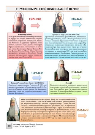 Иов (в миру Иоанн).
Были проведены преобразования в Русской Церк-
ви, в результате которых в Mocковский Патриар-
хат вошли 4 митрополии: Новгородская, Казанс-
кая, Ростовская и Крутицкая; учреждены новые
епархии, основано более десятка монастырей.
Первым поставил дело книгопечатания на широ-
кую основу. Были изданы: Триодь Постная, Три-
одь Цветная, Октоих, Минея Общая, Чиновник
архиерейского служения и Служебник. Первый
возглавил противостояние россиян польско-ли-
товским захватчикам13 апреля 1605 г.
1589-1605
Гермоген (в миру Ермолай) (1530-1612).
Противостоял изменникам и врагам Отечества, желавшим по-
работить русский народ, ввести в России униатство и католи-
чество, и искоренить Православие. С греческого на русский
язык была переведена служба святому апостолу Андрею Пер-
возванному и восстановлено празднование его памяти в Ус-
пенском соборе. Были сделаны новые станки для печатания
богослужебных книг и построено новое здание типографии,
пострадавшее во время пожара 1611 года, когда Москва была
подожжена поляками. Освобождение России, за которое с та-
ким несокрушимым мужеством стоял святитель Гермоген, ус-
пешно завершилось русским народом по его предстательству.
УПРАВЛЕНЦЫ РУССКОЙ ПРАВОСЛАВНОЙ ЦЕРКВИ
1606-1612
Филарет (Романов Федор Никитич) (1554-1633).
Отец первого царя из династии Романовых. В 1611 году,
находясь с посольством в Польше, взят в плен. В 1619 г.
вернулся в Россию и до своей кончины был фактическим
правителем страны при своем болезненном сыне – царе
Михаиле Феодоровиче.
1619-1633
Иоасаф I.
Продолжал издательские труды своих предшественни-
ков, сделав огромную работу по сличению и исправле-
нию богослужебных книг. За сравнительно недолгое
правление Патриарха Иоасафа было основано 3 монас-
тыря и восстановлено 5 прежних.
1634-1641
Иосиф. Большое внимание уделял Патриарх Иосиф делу духовного просвещения.
По его благословению в 1648 году в Москве было основано духовное училище
при Андреевском монастыре. Послание Патриарха Иосифа, а также указ царя
1647 года о запрещении работ в воскресные и праздничные дни и об ограничении
в эти дни торговли способствовало укреплению веры в народе. За 10 лет было из-
дано 36 наименований книг, из которых 14 ранее на Руси не издавались. В годы
Патриаршества Иосифа неоднократно совершались открытия мощей святых угод-
ников Божиих и прославления чудотворных икон. Именно этому архипастырю
удалось сделать первые шаги к воссоединению Украины (Малороссии) с Россией,
хотя само воссоединение произошло в 1654 году уже после смерти Иосифа при
Патриархе Никоне.
1642-1652
248
Источник: Митрополит Макарий (Булгаков).
История Русской Церкви, тт. I-XII.
 