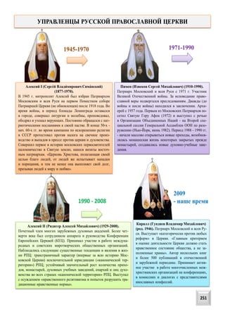 Алексий I (Сергей Владимирович Симанский)
(1877-1970).
В 1945 г. митрополит Алексий был избран Патриархом
Московским и всея Руси на первом Поместном соборе
Патриаршей Церкви (не обновленцев) после 1918 года. Во
время войны, в период блокады Ленинграда оставался
в городе, совершал литургии и молебны, проповедовал,
ободрял и утешал верующих. Постоянно обращался с пат-
риотическими посланиями к своей пастве. В конце 50-х -
нач. 60-х гг. во время кампании по искоренению религии
в СССР протестовал против налога на свечное произ-
водство и выпадов в прессе против церкви и духовенства.
Cовершил первое в истории московских первосвятителей
паломничество в Святую землю, нанеся визиты восточ-
ным патриархам. «Церковь Христова, полагающая своей
целью благо людей, от людей же испытывает нападки
и порицания, и тем не менее она выполняет свой долг,
призывая людей к миру и любви».
1945-1970
Пимен (Извеков Сергей Михайлович) (1910-1990).
Патриарх Московский и всея Руси с 1971 г. Участник
Великой Отечественной войны. За исповедание право-
славной веры подвергался преследованиям. Дважды (до
войны и после войны) находился в заключении. Архи-
ерей с 1957 года. Первым из Московских Патриархов по-
сетил Святую Гору Афон (1972) и выступил с речью
в Организации Объединенных Наций - на Второй спе-
циальной сессии Генеральной Ассамблеи ООН по разо-
ружению (Нью-Йорк, июнь 1982). Период 1988 - 1990 гг.
- начали массово открываться новые приходы, возобнов-
лялась монашеская жизнь некоторых закрытых прежде
монастырей, создавались новые духовно-учебные заве-
дения.
1971-1990
Алексий II (Ридигер Алексей Михайлович) (1929-2008).
Почетный член многих зарубежных духовных академий. Более чет-
верти века был сотрудником аппарата и руководства Конференции
Европейских Церквей (КЕЦ). Принимал участие в работе междуна-
родных и советских миротворческих общественных организаций.
Наблюдались следующие существенные тенденции и явления в жиз-
ни РПЦ: трансграничный характер (впервые за всю историю Мос-
ковской Церкви) исключительной юрисдикции («канонической тер-
ритории») РПЦ; устойчивый значительный рост количества прихо-
дов, монастырей, духовных учебных заведений, епархий и лиц духо-
венства во всех странах «канонической территории» РПЦ. Выступал
с осуждением «нравственного релятивизма и попыток разрушить тра-
диционные нравственные нормы».
1990 - 2008
2009
- наше время
Кирилл (Гундяев Владимир Михайлович)
(род. 1946). Патриарх Московский и всея Ру-
си. Выступает «категорически против любых
реформ» в Церкви. «Главным критерием
в оценке деятельности Церкви должно стать
нравственное состояние общества, а не за-
полненные храмы». Автор нескольких книг
и более 500 публикаций в отечественной
и зарубежной периодике. Принимает актив-
ное участие в работе многочисленных меж-
христианских организаций на конференциях,
в комиссиях и диалогах с представителями
инославных конфессий.
УПРАВЛЕНЦЫ РУССКОЙ ПРАВОСЛАВНОЙ ЦЕРКВИ
251
 